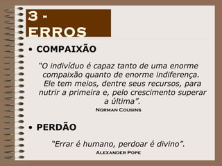 COMPAIXÃO “ O indivíduo é capaz tanto de uma enorme compaixão quanto de enorme indiferença.  Ele tem meios, dentre seus recursos, para nutrir a primeira e, pelo crescimento superar a última”. Norman Cousins PERDÃO “ Errar é humano, perdoar é divino”. Alexander Pope 3 - ERROS 