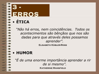 ÉTICA “ Não há erros, nem coincidências.  Todos os acontecimentos são bênçãos que nos são dadas para que através deles possamos aprender”. Elisabeth Kübler-Ross HUMOR “ É de uma enorme importância aprender a rir de si mesmo”. Katherine Mansfield 3 - ERROS 