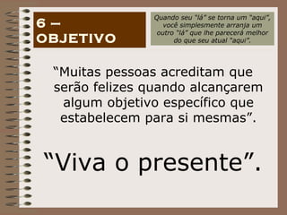 “ Muitas pessoas acreditam que serão felizes quando alcançarem algum objetivo específico que estabelecem para si mesmas”. “ Viva o presente”. 6 – OBJETIVO Quando seu “lá” se torna um “aqui”, você simplesmente arranja um outro “lá” que lhe parecerá melhor do que seu atual “aqui”. 