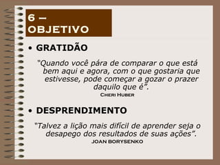 GRATIDÃO “ Quando você pára de comparar o que está bem aqui e agora, com o que gostaria que estivesse, pode começar a gozar o prazer daquilo que é”. Cheri Huber DESPRENDIMENTO “ Talvez a lição mais difícil de aprender seja o desapego dos resultados de suas ações”. JOAN BORYSENKO 6 – OBJETIVO 