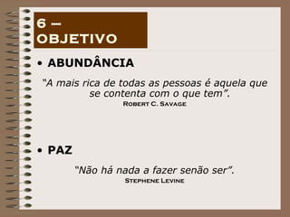 ABUNDÂNCIA “ A mais rica de todas as pessoas é aquela que se contenta com o que tem”. Robert C. Savage PAZ “ Não há nada a fazer senão ser”. Stephene Levine 6 – OBJETIVO 