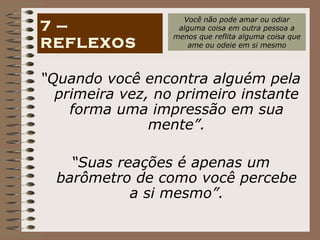 “ Quando você encontra alguém pela primeira vez, no primeiro instante forma uma impressão em sua mente”. “ Suas reações é apenas um barômetro de como você percebe a si mesmo”. 7 – REFLEXOS Você não pode amar ou odiar alguma coisa em outra pessoa a menos que reflita alguma coisa que ame ou odeie em si mesmo 