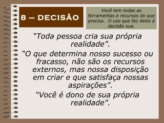 “ Toda pessoa cria sua própria realidade”. “ O que determina nosso sucesso ou fracasso, não são os recursos externos, mas nossa disposição em criar e que satisfaça nossas aspirações”. “ Você é dono de sua própria realidade”. 8 – DECISÃO Você tem todas as ferramentas e recursos do que precisa.  O uso que faz deles é decisão sua. 