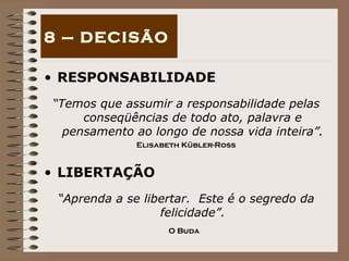RESPONSABILIDADE “ Temos que assumir a responsabilidade pelas conseqüências de todo ato, palavra e pensamento ao longo de nossa vida inteira”. Elisabeth Kübler-Ross LIBERTAÇÃO “ Aprenda a se libertar.  Este é o segredo da felicidade”. O Buda   8 – DECISÃO 