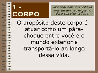 1 - CORPO O propósito deste corpo é atuar como um pára-choque entre você e o mundo exterior e transportá-lo ao longo dessa vida. Você pode amá-lo ou odiá-lo, mas ele será seu enquanto durar sua vida na Terra. 