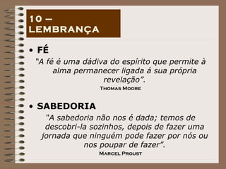 FÉ “ A fé é uma dádiva do espírito que permite à alma permanecer ligada á sua própria revelação”. Thomas Moore SABEDORIA “ A sabedoria não nos é dada; temos de descobri-la sozinhos, depois de fazer uma jornada que ninguém pode fazer por nós ou nos poupar de fazer”. Marcel Proust 10 – LEMBRANÇA 