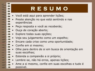 Você está aqui para aprender lições; Preste atenção no que está sentindo e nas experiências Peça resposta e você as receberás; Ouça de coração aberto; Explore todas suas opções; Veja seu julgamento como um espelho; Encare cada crise como uma oportunidade; Confie em si mesmo; Olhe para dentro de si em busca de orientação em suas escolhas; Estenda a compaixão a si próprio; Lembre-se, não há erros, apenas lições; Ame a si mesmo, confie em suas escolhas e tudo é possível. R E S U M O 