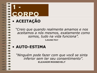 ACEITAÇÃO “ Creio que quando realmente amamos e nos aceitamos a nós mesmos, exatamente como somos, tudo na vida funciona”. Louise Hay AUTO-ESTIMA “ Ninguém pode fazer com que você se sinta inferior sem ter seu consentimento”. ELEANOR ROOSEVELT 1 - CORPO 