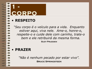 RESPEITO “ Seu corpo é o veículo para a vida.  Enquanto estiver aqui, viva nele.  Ame-o, honre-o, respeite-o e cuide dele com carinho, trate-o bem e ele retribuirá da mesma forma. Suzy Prudden PRAZER “ Não é nenhum pecado por estar vivo”. Bruce Springsteen 1 - CORPO 