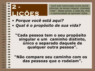 Porque você está aqui? Qual é o propósito de sua vida? “ Cada pessoa tem o seu propósito singular e um  caminho distinto, único e separado daquele de qualquer outra pessoa”. “ Não compare seu caminho com os das pessoas que o rodeiam”. 2 - LIÇÕES Você está matriculado numa escola informal, de tempo integral, chamada “ vida”.  Nesta escola, a cada dia, terá a oportunidade de aprender lições. 