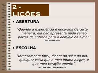 ABERTURA “ Quando a experiência é encarada de certa maneira, ela não apresenta nada senão portas de entrada para o domínio da alma”. Jon Kabat-Zinn ESCOLHA “ Intensamente farei, diante do sol e da lua, qualquer coisa que a meu íntimo alegre, e que meu coração aponte”. Ralph Waldo Emerson 2 - LIÇÕES 