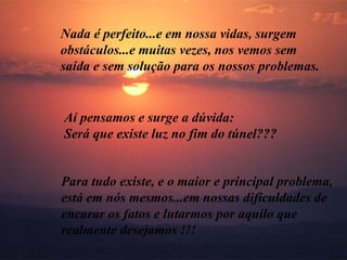 Nada é perfeito...e em nossa vidas, surgem obstáculos...e muitas vezes, nos vemos sem saída e sem solução para os nossos problemas. Aí pensamos e surge a dúvida: Será que existe luz no fim do túnel??? Para tudo existe, e o maior e principal problema, está em nós mesmos...em nossas dificuldades de encarar os fatos e lutarmos por aquilo que  realmente desejamos !!! 