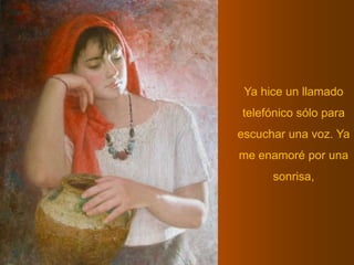 Ya hice un llamado telefónico sólo para escuchar una voz. Ya me enamoré por una sonrisa,