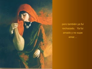 pero también ya fui rechazado.   Ya fui amado y no supe amar… 