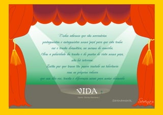 Todos sabemos que são necessários
 protagonistas e antagonistas numa ¨peça¨ para que esta tenha
        cor e tensão dramática, ou mesmo de comédia.
 Sem a polaridade da tensão e de pontos de vista numa peça,
                       não há interesse.
    Então por que temos tão pouca vontade na tolerância
                    com os próprios valores
que nos dão cor, tensão e diferenças nessa peça maior chamada


                          VIDA                          ?

                                                                           Serena I
                           (texto: Shirley Maclaine )
                                                            Serenamente,
 