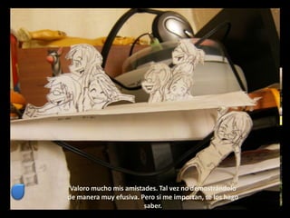 Valoro mucho mis amistades. Tal vez no demostrándolo
de manera muy efusiva. Pero si me importan, se los hago
saber.