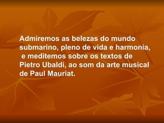 Admiremos as belezas do mundo submarino, pleno de vida e harmonia,  e meditemos sobre os textos de Pietro Ubaldi, ao som da arte musical de Paul Mauriat.  