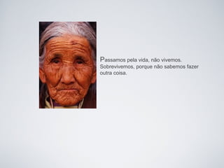 Passamos pela vida, não vivemos.
Sobrevivemos, porque não sabemos fazer
outra coisa.
 