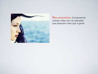 Nos consumimos. Comparamos
nossas vidas com as daqueles
que possuem mais que a gente.
 