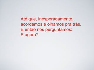 Até que, inesperadamente,
acordamos e olhamos pra trás.
E então nos perguntamos:
E agora?
 