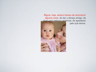 Agora, hoje, ainda é tempo de reconstruir
  alguma coisa, de dar o abraço amigo, de
dizer uma palavra carinhosa, de agradecer
                          pelo que temos.
 