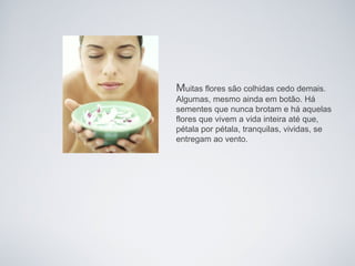 Muitas flores são colhidas cedo demais.
Algumas, mesmo ainda em botão. Há
sementes que nunca brotam e há aquelas
flores que vivem a vida inteira até que,
pétala por pétala, tranquilas, vividas, se
entregam ao vento.
 