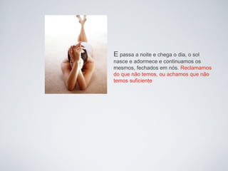 E passa a noite e chega o dia, o sol
nasce e adormece e continuamos os
mesmos, fechados em nós. Reclamamos
do que não temos, ou achamos que não
temos suficiente
 