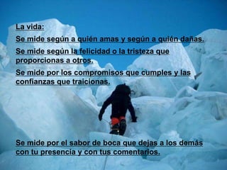 La vida:
Se mide según a quién amas y según a quién dañas.
Se mide según la felicidad o la tristeza que
proporcionas a otros.
Se mide por los compromisos que cumples y las
confianzas que traicionas.




Se mide por el sabor de boca que dejas a los demás
con tu presencia y con tus comentarios.
 