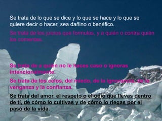 Se trata de lo que se dice y lo que se hace y lo que se
quiere decir o hacer, sea dañino o benéfico.
Se trata de los juicios que formulas, y a quién o contra quién
los comentas.



Se trata de a quién no le haces caso o ignoras
intencionalmente.
Se trata de los celos, del miedo, de la ignorancia, de la
venganza y la confianza.
Se trata del amor, el respeto o el odio que llevas dentro
de tí, de cómo lo cultivas y de cómo lo riegas por el
pasó de la vida.
 