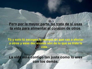Pero por la mayor parte, se trata de sí usas
la vida para alimentar el corazón de otros.


Tú y solo tú escoges la manera en que vas a afectar
 a otros y esas decisiones son de lo que se trata la
                       vida…


La vida será contigo tan justa como lo eres
              con los demás.
 