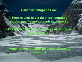 Hacer un amigo es Fácil.

 Pero la vida habla de ti, por aquellos
amigos que fielmente supiste conservar.

Por aquellos a los que te supiste entregar
             sin exigencias.



Aquellos que cuando no estás…lloran tu
               ausencia.
 