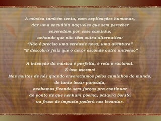 A música também tenta, com explicações humanas,
dar uma sacudida naqueles que sem perceber
enveredam por esse caminho,
achando que não têm outra alternativa:
“Não é preciso uma verdade nova, uma aventura”
“E descobrir feliz que o amor esconde outro universo”
A intenção da música é perfeita, é reta e racional.
É isso mesmo!
Mas muitos de nós quando enveredamos pelos caminhos do mundo,
de tanto levar pancada,
acabamos ficando sem forças pra continuar
ao ponto de que nenhum poema, palavra bonita
ou frase de impacto poderá nos levantar.
 