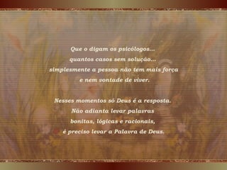 Que o digam os psicólogos…
quantos casos sem solução…
simplesmente a pessoa não tem mais força
e nem vontade de viver.
Nesses momentos só Deus é a resposta.
Não adianta levar palavras
bonitas, lógicas e racionais,
é preciso levar a Palavra de Deus.
 