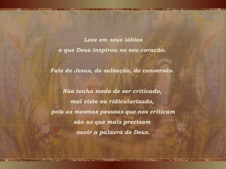 Leve em seus lábios
o que Deus inspirou no seu coração.
Fale de Jesus, de salvação, de conversão.
Não tenha medo de ser criticado,
mal visto ou ridicularizado,
pois as mesmas pessoas que nos criticam
são as que mais precisam
ouvir a palavra de Deus.
 