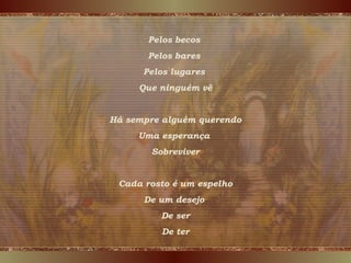 Pelos becos
Pelos bares
Pelos lugares
Que ninguém vê
Há sempre alguém querendo
Uma esperança
Sobreviver
Cada rosto é um espelho
De um desejo
De ser
De ter
 