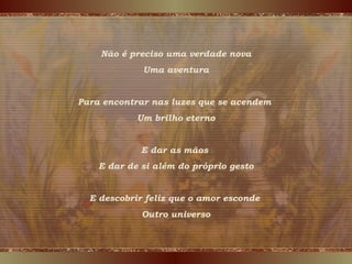 Não é preciso uma verdade nova
Uma aventura
Para encontrar nas luzes que se acendem
Um brilho eterno
E dar as mãos
E dar de si além do próprio gesto
E descobrir feliz que o amor esconde
Outro universo
 