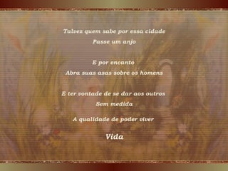 Talvez quem sabe por essa cidade
Passe um anjo
E por encanto
Abra suas asas sobre os homens
E ter vontade de se dar aos outros
Sem medida
VidaVidaVida
A qualidade de poder viver
 