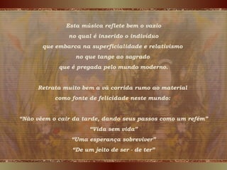 Esta música reflete bem o vazio
no qual é inserido o indivíduo
que embarca na superficialidade e relativismo
no que tange ao sagrado
que é pregada pelo mundo moderno.
Retrata muito bem a vã corrida rumo ao material
como fonte de felicidade neste mundo:
“Não vêem o cair da tarde, dando seus passos como um refém”
“Vida sem vida”
“Uma esperança sobreviver”
“De um jeito de ser - de ter”
 