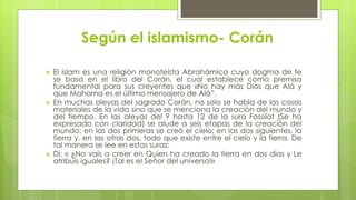 Según el islamismo- Corán
 El islam es una religión monoteísta Abrahámica cuyo dogma de fe
se basa en el libro del Corán, el cual establece como premisa
fundamental para sus creyentes que «No hay más Dios que Alá y
que Mahoma es el último mensajero de Alá”.
 En muchas aleyas del sagrado Corán, no solo se habla de las cosas
materiales de la vida sino que se menciona la creación del mundo y
del tiempo. En las aleyas del 9 hasta 12 de la sura Fossilat (Se ha
expresado con claridad) se alude a seis etapas de la creación del
mundo: en las dos primeras se creó el cielo; en las dos siguientes, la
tierra y, en las otras dos, todo que existe entre el cielo y la tierra. De
tal manera se lee en estas suras:
 Di: « ¿No vais a creer en Quien ha creado la tierra en dos días y Le
atribuís iguales? ¡Tal es el Señor del universo!»
 