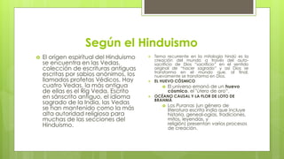 Según el Hinduismo
 El origen espiritual del Hinduismo
se encuentra en las Vedas,
colección de escrituras antiguas
escritas por sabios anónimos, los
llamados profetas Védicos. Hay
cuatro Vedas, la más antigua
de ellas es el Rig Veda. Escrito
en sánscrito antiguo, el idioma
sagrado de la India, las Vedas
se han mantenido como la más
alta autoridad religiosa para
muchas de las secciones del
Hinduismo.
 Tema recurrente en la mitología hindú es la
creación del mundo a través del auto-
sacrificio de Dios “sacrificio” en el sentido
original de “hacer sagrado” y así Dios se
transforma en el mundo que, al final,
nuevamente se transforma en Dios.
 EL HUEVO CÓSMICO
 El universo emanó de un huevo
cósmico, el "útero de oro“.
 OCÉANO CAUSAL Y LA FLOR DE LOTO DE
BRAHMÁ
 Los Puranas (un género de
literatura escrita india que incluye
historia, geneal-ogías, tradiciones,
mitos, leyendas, y
religión) presentan varios procesos
de creación.
 