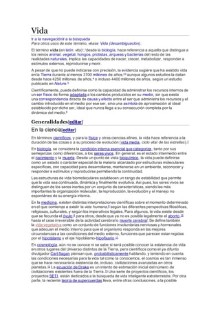 Vida
Ir a la navegaciónIr a la búsqueda
Para otros usos de este término, véase Vida (desambiguación).
El término vida (en latín: vita)?
,1desde la biología, hace referencia a aquello que distingue a
los reinos animal, vegetal, hongos, protistas, arqueas y bacterias del resto de las
realidades naturales. Implica las capacidades de nacer, crecer, metabolizar, responder a
estímulos externos, reproducirse y morir.
A pesar de que no puede indicarse con precisión, la evidencia sugiere que ha existido vida
en la Tierra durante al menos 3700 millones de años,23 aunque algunos estudios la datan
desde hace 4250 millones de años,4 o incluso 4400 millones de años, según un estudio
publicado en Nature.5
Científicamente, puede definirse como la capacidad de administrar los recursos internos de
un ser físico de forma adaptada a los cambios producidos en su medio, sin que exista
una correspondencia directa de causa y efecto entre el ser que administra los recursos y el
cambio introducido en el medio por ese ser, sino una asíntota de aproximación al ideal
establecido por dicho ser, ideal que nunca llega a su consecución completa por la
dinámica del medio.6
Generalidades[editar]
En la ciencia[editar]
En términos científicos, y para la física y otras ciencias afines, la vida hace referencia a la
duración de las cosas o a su proceso de evolución (vida media, ciclo vital de las estrellas).7
En biología, se considera la condición interna esencial que categoriza, tanto por sus
semejanzas como diferencias, a los seres vivos. En general, es el estado intermedio entre
el nacimiento y la muerte. Desde un punto de vista bioquímico, la vida puede definirse
como un estado o carácter especial de la materia alcanzado por estructuras moleculares
específicas, con capacidad para desarrollarse, mantenerse en un ambiente, reconocer y
responder a estímulos y reproducirse permitiendo la continuidad.
Las estructuras de vida biomoleculares establecen un rango de estabilidad que permite
que la vida sea continuada, dinámica y finalmente evolutiva. Así pues, los seres vivos se
distinguen de los seres inertes por un conjunto de características, siendo las más
importantes la organización molecular, la reproducción, la evolución y el manejo no
espontáneo de su energía interna.
En la medicina, existen distintas interpretaciones científicas sobre el momento determinado
en el que comienza a existir la vida humana,8 según las diferentes perspectivas filosóficas,
religiosas, culturales, y según los imperativos legales. Para algunos, la vida existe desde
que se fecunda el óvulo;9 para otros, desde que ya no es posible legalmente el aborto,10
hasta el cese irreversible de la actividad cerebral o muerte cerebral. Se define también
la vida vegetativa como un conjunto de funciones involuntarias nerviosas y hormonales
que adecuan el medio interno para que el organismo responda en las mejores
circunstancias a las condiciones del medio externo, funciones que parecen estar regidas
por el hipotálamo y el eje hipotálamo-hipofisario.11
En cosmología, aún no se conoce ni se sabe si será posible conocer la existencia de vida
en otros lugares del Universo distintos de la Tierra, pero científicos como el ya difunto
divulgador Carl Sagan piensan que, probabilísticamente hablando, y teniendo en cuenta
las condiciones necesarias para la vida tal como la conocemos, el cosmos es tan inmenso
que se hace necesaria la existencia de, incluso, civilizaciones avanzadas en otros
planetas.12 La ecuación de Drake es un intento de estimación inicial del número de
civilizaciones existentes fuera de la Tierra.13 Una serie de proyectos científicos, los
proyectos SETI, están dedicados a la búsqueda de vida inteligente extraterrestre. Por otra
parte, la reciente teoría de supercuerdas lleva, entre otras conclusiones, a la posible
 