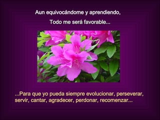 Aun equivocándome y aprendiendo,  Todo me será favorable... ...Para que yo pueda siempre evolucionar, perseverar, servir, cantar, agradecer, perdonar, recomenzar... 