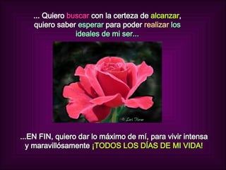 ... Quiero  buscar  con la certeza de  alcanzar , quiero saber  esperar  para poder   realizar  los ideales de mi ser... ...EN FIN, quiero dar lo máximo de mí, para vivir intensa y maravillósamente  ¡TODOS LOS DÍAS DE MI VIDA! 