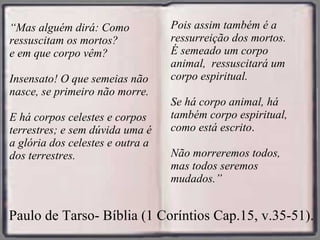 “ Mas alguém dirá: Como ressuscitam os mortos? e em que corpo vêm?  Insensato! O que semeias não nasce, se primeiro não morre. E há corpos celestes e corpos terrestres; e sem dúvida uma é a glória dos celestes e outra a dos terrestres. Paulo de Tarso- Bíblia (1 Coríntios Cap.15, v.35-51).    Pois assim também é a ressurreição dos mortos.  É semeado um corpo animal,  ressuscitará um corpo espiritual. Se há corpo animal, há também corpo espiritual, como está escrito . Não morreremos todos, mas todos seremos mudados.” 