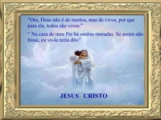 “ Ora, Deus não é de mortos, mas de vivos, por que para ele, todos são vivos.”  “  Na casa de meu Pai há muitas moradas. Se assim não fosse, eu vo-lo teria dito” JESUS CRISTO 