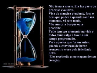Não tema a morte. Ela faz parte do processo evolutivo.  Viva de maneira prudente, faça o bem que puder e quando soar seu momento, vá sem medo.  Mas nunca a busque ou a precipite.  Tudo tem seu momento na vida e todos temos algo a fazer num tempo programado.  Para aqueles que foram antes, guarde a convicção de breve reencontro e ore pela felicidade deles. Eles receberão a mensagem de seu coração.  