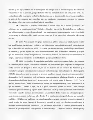 mujeres y sus hijos; también me lo aconsejaban mis amigos que se habían escapado de Tiberíades.
(100) Pero yo no lo consentí, porque hubiera sido una impiedad iniciar allí una guerra civil. La
contienda no debía pasar de ser verbal; les dije también que no les convendría haber lo que me pedían a
la vista de los romanos que esperaban que nos matásemos mutuamente movidos por nuestras
disensiones. Con estas razones, aplaqué la ira de los galileos.
20. (101) Juan, al no haber tenido éxito su insidia, temió por sí mismo; y tomando a los
milicianos que lo rodeaban, partió de Tiberíades a Giscala, y me escribió disculpándose por los hechos
que habían ocurrido en contra de su voluntad; y me rogaba que no tuviera sospechas contra él, y añadía
juramentos y se echaba terribles maldiciones, creyendo que de ese modo daría más crédito a lo que me
escribía.
21. (102) Pero se reunió otro grupo numeroso de galileos armados de toda la región, al saber
que aquel hombre era perverso y perjuro, y me pidieron que los condujese contra él, prometiéndome
que lo destruirían a él y a Giscala. (103) Les expresé que les quedaba muy agradecido por su diligencia
en servirme, y que les pagaría con creces su buena voluntad; pero les exhorté a refrenarse, y les pedí
que me permitieran cumplir mis propósitos, que eran de pacificar los ánimos sin derramamientos de
sangre. Después de convencer a la multitud de los galileos, partí hacia Séforis.
22. (104) Los hombres de esta ciudad, que habían resuelto permanecer fieles a los romanos,
se alarmaron por mi llegada y trataron de distraerme con otros asuntos para asegurarse su tranquilidad.
(105) Enviaron un delegado a Jesús, el jefe de los ladrones de los confines de Ptolemáis, y le
prometieron una gran suma de dinero si venía con sus hombres (que eran ochocientos), a darnos guerra.
(106) No desconforme con la promesa, se propuso agredirnos cuando estuviéramos desprevenidos y
descuidados. Envió, entonces, a pedirme licencia para presentarse a saludarme. Cuando se la concedí
(ignorando sus insidiosas intenciones), se apresuró a venir con su banda de ladrones. (107) Pero su
perfidia no tuvo éxito. Cuando ya estaba cerca, uno de sus hombres desertó y vino a prevenirme de lo
que se tramaba. Cuando lo supe, salí a la plaza, simulando ignorar la insidia. Llevé conmigo
numerosos galileos armados y algunos de los tiberienses; (108) y ordené que fueran cuidadosamente
custodiados todos los caminos, encomendando a los guardianes de las puertas que sólo dejaran pasar a
Jesús con sus segundos, excluyendo a los demás. Y si trataban de entrar por la fuerza, que usaran los
cuchillos. (109) Los que recibieron esa orden la cumplieron y Jesús entró con varios otros; cuando le
mandé arrojar las armas (porque de lo contrario moriría), y como viera hombres armados que lo
rodeaban, quedó aterrorizado y obedeció. Los que habían llegado con él y habían quedado afuera, al
enterarse de que su jefe había sido apresado, se dieron a la fuga. (110) Llevé entonces a Jesús aparte y
 