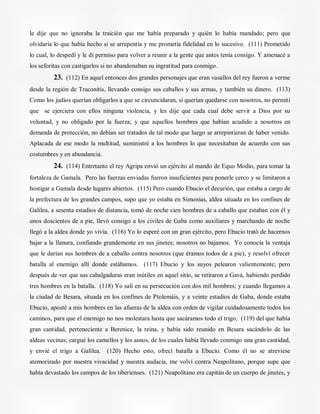 le dije que no ignoraba la traición que me había preparado y quién lo había mandado; pero que
olvidaría lo que había hecho si se arrepentía y me prometía fidelidad en lo sucesivo. (111) Prometido
lo cual, lo despedí y le di permiso para volver a reunir a la gente que antes tenía consigo. Y amenacé a
los seforitas con castigarlos si no abandonaban su ingratitud para conmigo.
23. (112) En aquel entonces dos grandes personajes que eran vasallos del rey fueron a verme
desde la región de Traconitis, llevando consigo sus caballos y sus armas, y también su dinero. (113)
Como los judíos querían obligarlos a que se circuncidaran, si querían quedarse con nosotros, no permití
que se ejerciera con ellos ninguna violencia, y les dije que cada cual debe servir a Dios por su
voluntad, y no obligado por la fuerza; y que aquellos hombres que habían acudido a nosotros en
demanda de protección, no debían ser tratados de tal modo que luego se arrepintieran de haber venido.
Aplacada de ese modo la multitud, suministré a los hombres lo que necesitaban de acuerdo con sus
costumbres y en abundancia.
24. (114) Entretanto el rey Agripa envió un ejército al mando de Equo Modio, para tomar la
fortaleza de Gamala. Pero las fuerzas enviadas fueron insuficientes para ponerle cerco y se limitaron a
hostigar a Gamala desde lugares abiertos. (115) Pero cuando Ebucio el decurión, que estaba a cargo de
la prefectura de los grandes campos, supo que yo estaba en Simonías, aldea situada en los confines de
Galilea, a sesenta estadios de distancia, tomó de noche cien hombres de a caballo que estaban con él y
unos doscientos de a pie, llevó consigo a los civiles de Gaba como auxiliares y marchando de noche
llegó a la aldea donde yo vivía. (116) Yo lo esperé con un gran ejército, pero Ebucio trató de hacernos
bajar a la llanura, confiando grandemente en sus jinetes; nosotros no bajamos. Yo conocía la ventaja
que le darían sus hombres de a caballo contra nosotros (que éramos todos de a pie), y resolví ofrecer
batalla al enemigo allí donde estábamos. (117) Ebucio y los suyos pelearon valientemente; pero
después de ver que sus cabalgaduras eran inútiles en aquel sitio, se retiraron a Gavá, habiendo perdido
tres hombres en la batalla. (118) Yo salí en su persecución con dos mil hombres; y cuando llegamos a
la ciudad de Besara, situada en los confines de Ptolemáis, y a veinte estadios de Gaba, donde estaba
Ebucio, aposté a mis hombres en las afueras de la aldea con orden de vigilar cuidadosamente todos los
caminos, para que el enemigo no nos molestara hasta que sacáramos todo el trigo, (119) del que había
gran cantidad, perteneciente a Berenice, la reina, y había sido reunido en Besara sacándolo de las
aldeas vecinas; cargué los camellos y los asnos, de los cuales había llevado conmigo una gran cantidad,
y envié el trigo a Galilea. (120) Hecho esto, ofrecí batalla a Ebucio. Como él no se atreviese
atemorizado por nuestra vivacidad y nuestra audacia, me volví contra Neapolitano, porque supe que
había devastado los campos de los tiberienses. (121) Neapolitano era capitán de un cuerpo de jinetes, y
 