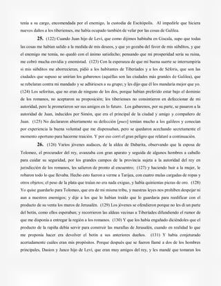 tenía a su cargo, encomendada por el enemigo, la custodia de Escitópolis. Al impedirle que hiciera
nuevos daños a los tiberienses, me había ocupado también de velar por las cosas de Galilea.
25. (122) Cuando Juan hijo de Leví, que como dijimos habitaba en Giscala, supo que todas
las cosas me habían salido a la medida de mis deseos, y que yo gozaba del favor de mis súbditos, y que
el enemigo me temía, no quedó con el ánimo satisfecho; pensando que mi prosperidad sería su ruina,
me cobró mucha envidia y enemistad. (123) Con la esperanza de que mi buena suerte se interrumpiría
si mis súbditos me aborrecieran, pidió a los habitantes de Tiberíades y a los de Séforis, que son las
ciudades que supuso se unirían los gabarenos (aquéllas son las ciudades más grandes de Galilea), que
se rebelaran contra mi mandado y se adhiriesen a su grupo; y les dijo que él los mandaría mejor que yo.
(124) Los seforitas, que no eran de ninguno de los dos, porque habían preferido estar bajo el dominio
de los romanos, no aceptaron su proposición; los tiberienses no consintieron en defeccionar de mi
autoridad, pero le prometieron ser sus amigos en lo futuro. Los gabarenos, por su parte, se pasaron a la
autoridad de Juan, inducidos por Simón, que era el principal de la ciudad y amigo y compañero de
Juan. (125) No declararon abiertamente su defección [pues] temían mucho a los galileos y conocían
por experiencia la buena voluntad que me dispensaban, pero se quedaron acechando secretamente el
momento oportuno para hacerme traición. Y por eso corrí el gran peligro que relataré a continuación.
26. (126) Varios jóvenes audaces, de la aldea de Dabarita, observando que la esposa de
Tolomeo, el procurador del rey, avanzaba con gran aparato y seguida de algunos hombres a caballo
para cuidar su seguridad, por los grandes campos de la provincia sujeta a la autoridad del rey en
jurisdicción de los romanos, les salieron de pronto al encuentro; (127) y haciendo huir a la mujer, le
robaron todo lo que llevaba. Hecho esto fueron a verme a Tarijea, con cuatro mulas cargadas de ropas y
otros objetos; el peso de la plata que traían no era nada exiguo, y había quinientas piezas de oro. (128)
Yo quise guardarlo para Tolomeo, que era de mi misma tribu, y nuestras leyes nos prohíben despojar ni
aun a nuestros enemigos; y dije a los que lo habían traído que lo guardaría para reedificar con el
producto de su venta los muros de Jerusalén. (129) Los jóvenes se ofendieron porque no les di un parte
del botín, como ellos esperaban; y recorrieron las aldeas vecinas a Tiberíades difundiendo el rumor de
que me disponía a entregar la región a los romanos. (130) Y que los había engañado diciéndoles que el
producto de la rapiña debía servir para construir las murallas de Jerusalén, cuando en realidad lo que
me proponía hacer era devolver el botín a sus anteriores dueños. (131) Y había conjeturado
acertadamente cuáles eran mis propósitos. Porque después que se fueron llamé a dos de los hombres
principales, Dasion y Janco hijo de Leví, que eran muy amigos del rey, y les mandé que tomaran los
 
