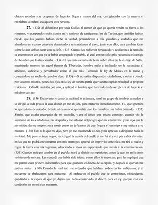 objetos robados y se ocuparan de hacerlos llegar a manos del rey, castigándolos con la muerte si
revelaban la orden a cualquiera otra persona.
27. (132) Al difundirse por toda Galilea el rumor de que yo quería vender su tierra a los
romanos, y exasperados todos contra mí y ansiosos de castigarme, los de Tarijea, que también habían
creído que los jóvenes habían dicho la verdad, persuadieron a mis guardias y soldados que me
abandonaran cuando estuviese durmiendo y se trasladasen al circo, junto con ellos, para cambiar ideas
sobre lo que debían hacer con su jefe. (133) Cuando los hubieron persuadido y acudieron a la reunión,
se encontraron con que ya se había congregado el pueblo, el cual con un solo grito reclamaba el castigo
del hombre que los traicionaba. (134) El que más ascendiente tenía sobre ellos era Jesús hijo de Safía,
magistrado supremo en aquel tiempo de Tiberíades, hombre malo e inclinado por la naturaleza al
alboroto, sedicioso y perturbador como el que más. Tomando la ley de Moisés en la mano y
colocándose en medio del pueblo dijo: (135) —Si no estáis dispuestos, ciudadanos, a odiar a Josefo
por vosotros mismos, poned los ojos en la ley de nuestra patria que vuestro capitán principal se propone
traicionar. Odiadlo también por esto, y aplicad al hombre que ha tenido la desvergüenza de hacerlo el
máximo castigo.
28. (136) Dicho esto, y como la multitud lo aclamara, tomó un grupo de hombres armados y
se dirigió a toda prisa a la casa donde yo me alojaba, para matarme inmediatamente. Yo, que ignoraba
lo que estaba ocurriendo, debido al cansancio que sufría por los tumultos, me había dormido. (137)
Simón, que estaba encargado de mi custodia, y era el único que estaba conmigo, cuando vio la
incursión de los ciudadanos, me despertó y me informó del peligro que me encontraba; y me dijo que le
permitiera darme muerte, para morir como un jefe antes de que llegara el enemigo y me matara a su
manera. (138) Esto es lo que me dijo, pero yo me encomendé a Dios y me apresuré a dirigirme hacia la
multitud. Me puse un traje negro, me colgué la espada del cuello y me fui al circo por calles distintas,
en las que no podría encontrarme con mis enemigos; aparecí de improviso ante ellos, me tiré al suelo y
regué la tierra con mis lágrimas, ofreciendo a todos un espectáculo que movía a la conmiseración.
(139) Cuando noté ese cambio en el pueblo, traté de dividir sus opiniones, antes de que los milicianos
volviesen de mi casa. Les concedí que había sido inicuo, como ellos lo suponían; pero les supliqué que
me permitiesen primero informarles para qué guardaba el dinero de la rapiña, y después si querían me
podían matar. (140) Cuando la multitud me ordenaba que hablara, volvieron los milicianos, y al
moverme se abalanzaron para matarme. Al ordenarles el pueblo que se contuvieran, obedecieron,
quedando a la espera de que yo dijera que había conservado el dinero para el rey, porque con esa
confesión les permitirían matarme.
 